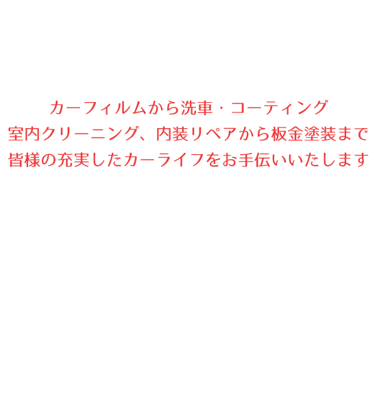 カーフィルムから洗車・コーティング室内クリーニング、内装リペアから板金塗装まで、皆様の充実したカーライフをお手伝いいたします
